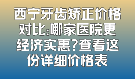 西宁牙齿矫正价格对比：哪家医院更经济实惠？查看这份详细价格表