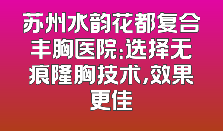 苏州水韵花都复合丰胸医院：选择无痕隆胸技术，效果更佳