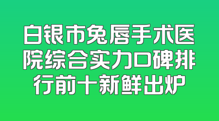 白银市兔唇手术医院综合实力口碑排行前十新鲜出炉