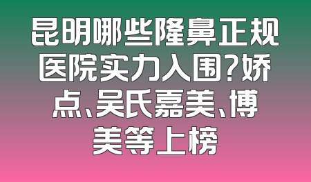 昆明哪些隆鼻正规医院实力入围？娇点、吴氏嘉美、博美等上榜