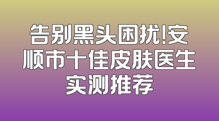 告别黑头困扰！安顺市十佳皮肤医生实测推荐