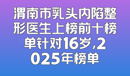 渭南市乳头内陷整形医生上榜前十榜单针对16岁，2025年榜单