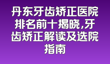 丹东牙齿矫正医院排名前十揭晓，牙齿矫正解读及选院指南