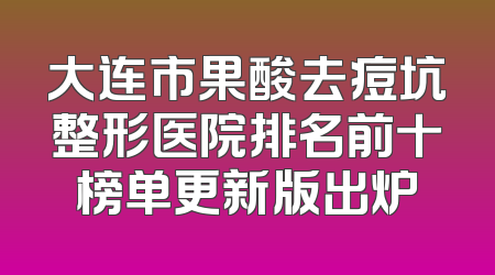 大连市果酸去痘坑整形医院排名前十榜单更新版出炉