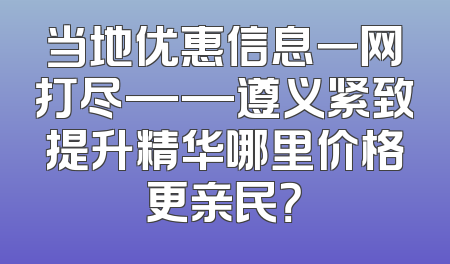 当地优惠信息一网打尽——遵义紧致提升精华哪里价格更亲民？