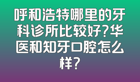 呼和浩特哪里的牙科诊所比较好？华医和知牙口腔怎么样？