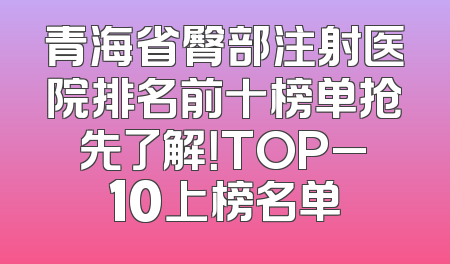 青海省臀部注射医院排名前十榜单抢先了解！TOP_10上榜名单