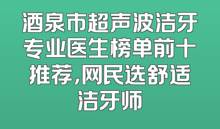 酒泉市超声波洁牙专业医生榜单前十推荐，网民选舒适洁牙师