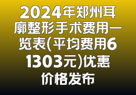 2024年郑州耳廓整形手术费用一览表(平均费用61303元)优惠价格发布