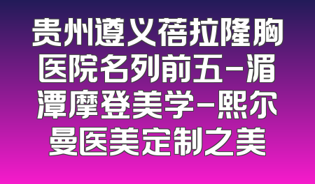 贵州遵义蓓拉隆胸医院名列前五-湄潭摩登美学-熙尔曼医美定制之美