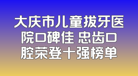 大庆市儿童拔牙医院口碑佳 忠齿口腔荣登十强榜单
