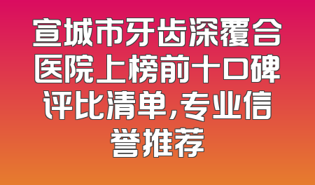 宣城市牙齿深覆合医院上榜前十口碑评比清单，专业信誉推荐
