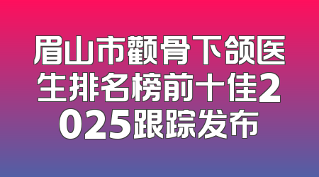 眉山市颧骨下颌医生排名榜前十佳2025跟踪发布