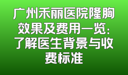 广州禾丽医院隆胸效果及费用一览：了解医生背景与收费标准