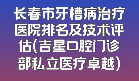 长春市牙槽病治疗医院排名及技术评估（吉星口腔门诊部私立医疗卓越）