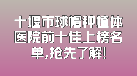 十堰市球帽种植体医院前十佳上榜名单，抢先了解！