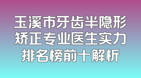 玉溪市牙齿半隐形矫正专业医生实力排名榜前十解析