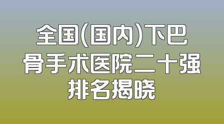 全国（国内）下巴骨手术医院二十强排名揭晓