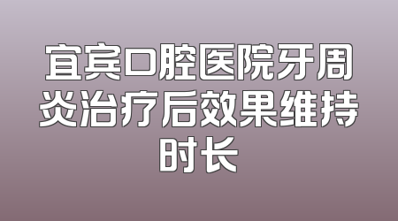 宜宾口腔医院牙周炎治疗后效果维持时长
