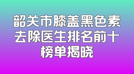韶关市膝盖黑色素去除医生排名前十榜单揭晓