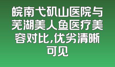 皖南弋矶山医院与芜湖美人鱼医疗美容对比，优劣清晰可见
