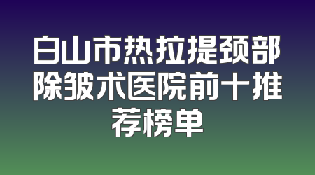 白山市热拉提颈部除皱术医院前十推荐榜单