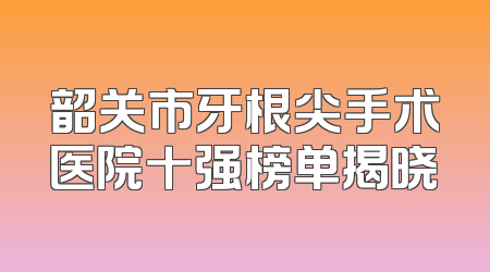 韶关市牙根尖手术医院十强榜单揭晓