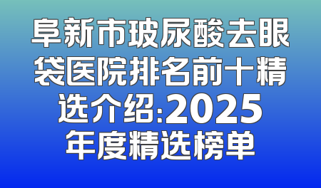 阜新市玻尿酸去眼袋医院排名前十精选介绍：2025年度精选榜单