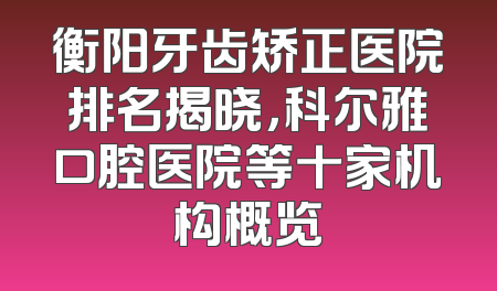 衡阳牙齿矫正医院排名揭晓，科尔雅口腔医院等十家机构概览