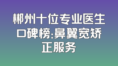 郴州十位专业医生口碑榜：鼻翼宽矫正服务