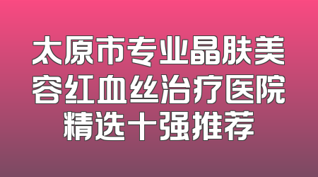 太原市专业晶肤美容红血丝治疗医院精选十强推荐