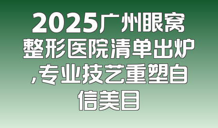 2025广州眼窝整形医院清单出炉，专业技艺重塑自信美目