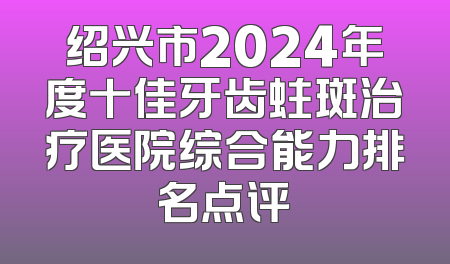绍兴市2024年度十佳牙齿蛀斑治疗医院综合能力排名点评
