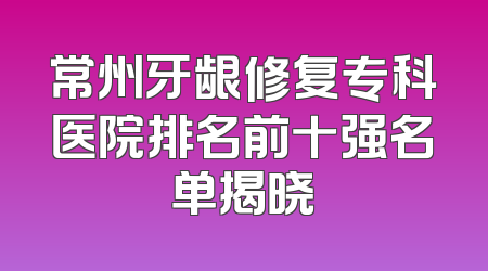 常州牙龈修复专科医院排名前十强名单揭晓