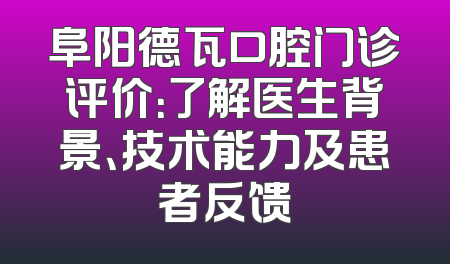 阜阳德瓦口腔门诊评价：了解医生背景、技术能力及患者反馈
