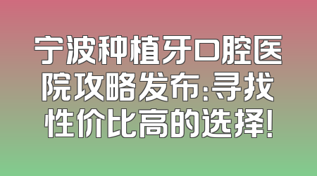 宁波种植牙口腔医院攻略发布：寻找性价比高的选择！