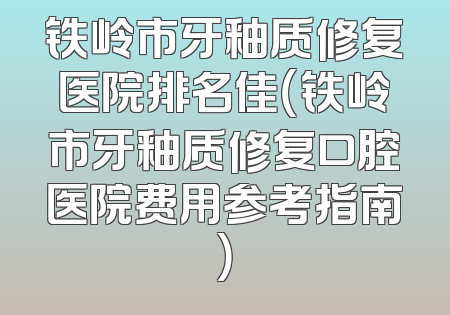 铁岭市牙釉质修复医院排名佳（铁岭市牙釉质修复口腔医院费用参考指南）
