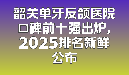 韶关单牙反颌医院口碑前十强出炉，2025排名新鲜公布