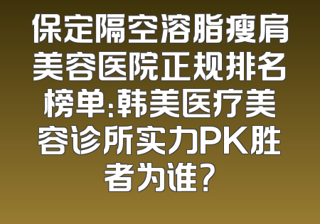 保定隔空溶脂瘦肩美容医院正规排名榜单：韩美医疗美容诊所实力PK胜者为谁？