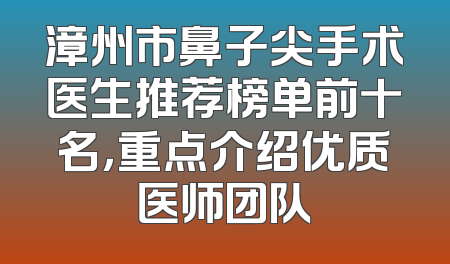 漳州市鼻子尖手术医生推荐榜单前十名，重点介绍优质医师团队