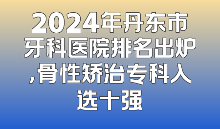 2024年丹东市牙科医院排名出炉，骨性矫治专科入选十强