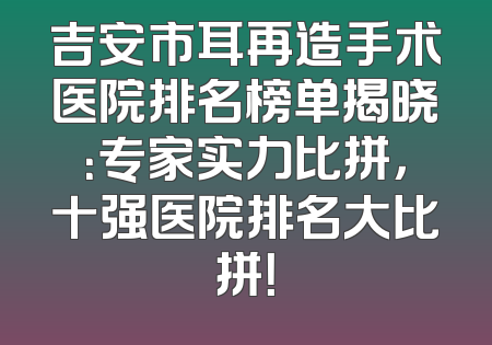 吉安市耳再造手术医院排名榜单揭晓：专家实力比拼，十强医院排名大比拼！