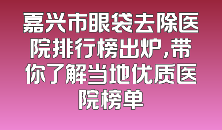 嘉兴市眼袋去除医院排行榜出炉，带你了解当地优质医院榜单