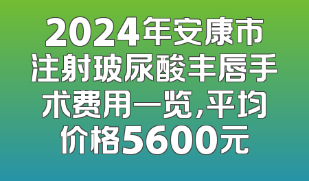 2024年安康市注射玻尿酸丰唇手术费用一览，平均价格5600元