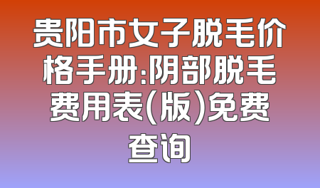 贵阳市女子脱毛价格手册：阴部脱毛费用表（版）免费查询