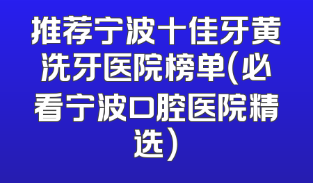 推荐宁波十佳牙黄洗牙医院榜单（必看宁波口腔医院精选）