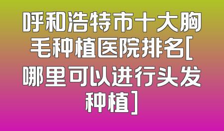 呼和浩特市十大胸毛种植医院排名[哪里可以进行头发种植]