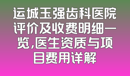运城玉强齿科医院评价及收费明细一览，医生资质与项目费用详解