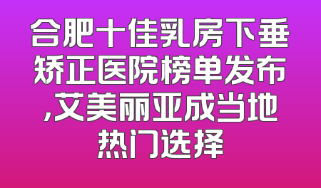 合肥十佳乳房下垂矫正医院榜单发布，艾美丽亚成当地热门选择