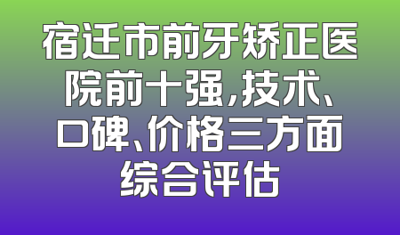 宿迁市前牙矫正医院前十强，技术、口碑、价格三方面综合评估